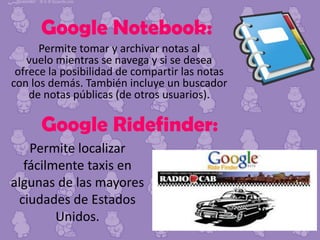 Google Notebook:
Permite tomar y archivar notas al
vuelo mientras se navega y si se desea
ofrece la posibilidad de compartir las notas
con los demás. También incluye un buscador
de notas públicas (de otros usuarios).

Google Ridefinder:
Permite localizar
fácilmente taxis en
algunas de las mayores
ciudades de Estados
Unidos.

 