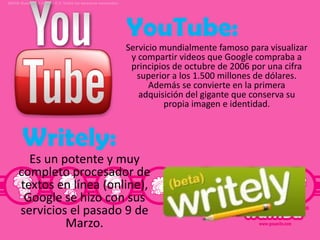 YouTube:
Servicio mundialmente famoso para visualizar
y compartir videos que Google compraba a
principios de octubre de 2006 por una cifra
superior a los 1.500 millones de dólares.
Además se convierte en la primera
adquisición del gigante que conserva su
propia imagen e identidad.

Writely:
Es un potente y muy
completo procesador de
textos en línea (online),
Google se hizo con sus
servicios el pasado 9 de
Marzo.

 
