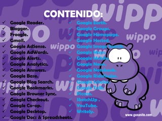 CONTENIDO:


















Google Reader.

Blogger.

Froogle.

Gmail.

Google AdSense.

Google AdWords.

Google Alerts.

Google Analytics.

Google Answers.

Google Base.

Google Blog Search.

Google Bookmarks.

Google Browser Sync.

Google Checkout.

Google Co-op.

Google Desktop.

Google Docs & Spreadsheets.

Google Earth.
Google Groups.
Google Homepage.
Google Hosted.
Google Image Search.
Google Maps.
Google Mobile.
Google News.
Google Notebook.
Google Ridefinder.
Google Scholar.
Google Talk.
Picasa.
SketchUp .
YouTube.
Writely.

 