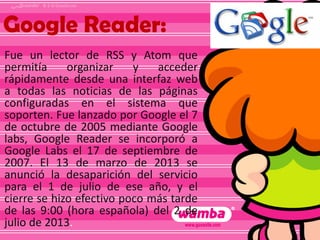 Google Reader:
Fue un lector de RSS y Atom que
permitía
organizar
y
acceder
rápidamente desde una interfaz web
a todas las noticias de las páginas
configuradas en el sistema que
soporten. Fue lanzado por Google el 7
de octubre de 2005 mediante Google
labs, Google Reader se incorporó a
Google Labs el 17 de septiembre de
2007. El 13 de marzo de 2013 se
anunció la desaparición del servicio
para el 1 de julio de ese año, y el
cierre se hizo efectivo poco más tarde
de las 9:00 (hora española) del 2 de
julio de 2013.

 