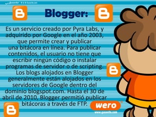 Blogger:
Es un servicio creado por Pyra Labs, y
adquirido por Google en el año 2003,
que permite crear y publicar
una bitácora en línea. Para publicar
contenidos, el usuario no tiene que
escribir ningún código o instalar
programas de servidor o de scripting.
Los blogs alojados en Blogger
generalmente están alojados en los
servidores de Google dentro del
dominio blogspot.com. Hasta el 30 de
abril de 2010, Blogger permitió publicar
bitácoras a través de FTP.

 