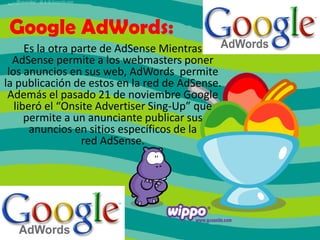 Google AdWords:
Es la otra parte de AdSense Mientras
AdSense permite a los webmasters poner
los anuncios en sus web, AdWords permite
la publicación de estos en la red de AdSense.
Además el pasado 21 de noviembre Google
liberó el “Onsite Advertiser Sing-Up” que
permite a un anunciante publicar sus
anuncios en sitios específicos de la
red AdSense.

 