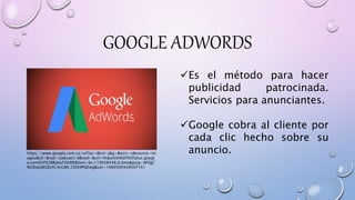 GOOGLE ADWORDS
Es el método para hacer
publicidad patrocinada.
Servicios para anunciantes.
Google cobra al cliente por
cada clic hecho sobre su
anuncio.https://www.google.com.co/url?sa=i&rct=j&q=&esrc=s&source=im
ages&cd=&cad=rja&uact=8&ved=&url=https%3A%2F%2Fplus.googl
e.com%2F%2BBabaTOURE&bvm=bv.119028448,d.dmo&psig=AFQjC
NGDqlz8OZe4C4cGNS_CElXXPQEieg&ust=1460500438507141
 