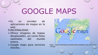 GOOGLE MAPS
Es un servidor de
aplicaciones de mapas en la
web.
FUNCIONALIDAD:
Ofrece imagines de mapas
desplazables, así como fotos
satelitales del mundo
entero.
Google maps para servicios
móviles.
https://depositodeobjetosperdidos.files.wordpress.com/2015/05/1
109.jpg
 