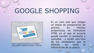 GOOGLE SHOPPING
Es un sitio web que integra
un motor de comparación de
precios. Su interfaz
proporciona un formulario
HTML en el que el usuario
puede escribir el producto a
consultar , y recibir una lista
de los vendedores que lo
ofrecen, así como la
información de su precio.
http://medias3.prestastore.com/708922-
pbig/google-shopping-merchant-center.jpg
 
