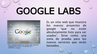 GOOGLE LABS
Es un sitio web que muestra
los nuevos proyectos de
google “que no están
absolutamente listo para ser
usados”. Sirve como una
zona de prueba para los
nuevos servicios que serán
lanzados.http://images.techhive.com/images/idge/imported
/imageapi/2014/06/27/18/google_lab_1-
100349221-orig.jpg
 