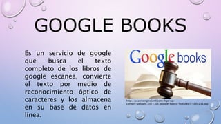 GOOGLE BOOKS
Es un servicio de google
que busca el texto
completo de los libros de
google escanea, convierte
el texto por medio de
reconocimiento óptico de
caracteres y los almacena
en su base de datos en
línea.
http://searchengineland.com/figz/wp-
content/seloads/2011/03/google-books-featured1-500x236.jpg
 