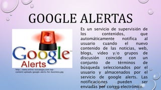 GOOGLE ALERTAS
Es un servicio de supervisión de
los contenidos, que
automáticamente notifica al
usuario cuando el nuevo
contenido de las noticias, web,
blogs, video y/o grupos de
discusión coincide con un
conjunto de términos de
búsqueda seleccionados por el
usuario y almacenados por el
servicio de google alerts. Las
notificaciones pueden ser
enviadas por correo electrónico.
http://www.online-estrategia.com/wp-
content/uploads/google-alerts-for-business.jpg
 