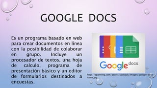 GOOGLE DOCS
Es un programa basado en web
para crear documentos en línea
con la posibilidad de colaborar
en grupo. Incluye un
procesador de textos, una hoja
de calculo, programa de
presentación básico y un editor
de formularios destinados a
encuestas.
http://spanning.com/assets/uploads/images/google-docs-
icons.jpg
 