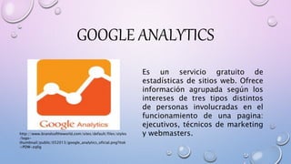 GOOGLE ANALYTICS
Es un servicio gratuito de
estadísticas de sitios web. Ofrece
información agrupada según los
intereses de tres tipos distintos
de personas involucradas en el
funcionamiento de una pagina:
ejecutivos, técnicos de marketing
y webmasters.http://www.brandsoftheworld.com/sites/default/files/styles
/logo-
thumbnail/public/052013/google_analytics_oficial.png?itok
=PDW-zq0g
 
