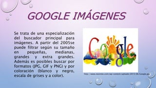 GOOGLE IMÁGENES
Se trata de una especialización
del buscador principal para
imágenes. A partir del 2005se
puede filtrar según su tamaño
en pequeñas, medianas,
grandes y extra grandes.
Además es posibles buscar por
formatos (JPG, GIF y PNG) y por
coloración (blanco y negro,
escala de grises y a color).
http://www.neointec.com/wp-content/uploads/2015/06/Google.jpg
 