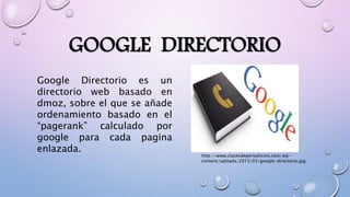 GOOGLE DIRECTORIO
Google Directorio es un
directorio web basado en
dmoz, sobre el que se añade
ordenamiento basado en el
“pagerank” calculado por
google para cada pagina
enlazada.
http://www.clasesdeperiodismo.com/wp-
content/uploads/2015/03/google-directorio.jpg
 