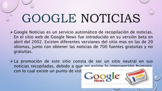 GOOGLE NOTICIAS
Google Noticias es un servicio automático de recopilación de noticias.
En el sitio web de Google News fue introducido en su versión beta en
abril del 2002. Existen diferentes versiones del sitio mas en las de 20
idiomas, junto con obtener las noticias de 700 fuentes gratuitas y no
gratuitas.
La promoción de este sitio consta de ser un sitio neutral en sus
noticias recopiladas, debido a que no existe la intervención humana,
con lo cual existe un punto de vista neutral en cada noticia mostrada .
 