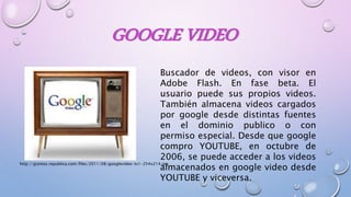 GOOGLE VIDEO
Buscador de videos, con visor en
Adobe Flash. En fase beta. El
usuario puede sus propios videos.
También almacena videos cargados
por google desde distintas fuentes
en el dominio publico o con
permiso especial. Desde que google
compro YOUTUBE, en octubre de
2006, se puede acceder a los videos
almacenados en google video desde
YOUTUBE y viceversa.
http://gizmos.republica.com/files/2011/08/googlevideo-tv1-254x214.jpg
 