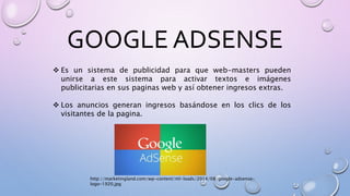 GOOGLE ADSENSE
 Es un sistema de publicidad para que web-masters pueden
unirse a este sistema para activar textos e imágenes
publicitarias en sus paginas web y así obtener ingresos extras.
 Los anuncios generan ingresos basándose en los clics de los
visitantes de la pagina.
http://marketingland.com/wp-content/ml-loads/2014/08/google-adsense-
logo-1920.jpg
 