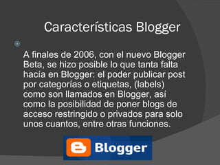 Características Blogger A finales de 2006, con el nuevo Blogger Beta, se hizo posible lo que tanta falta hacía en Blogger: el poder publicar post por categorías o etiquetas, (labels) como son llamados en Blogger, así como la posibilidad de poner blogs de acceso restringido o privados para solo unos cuantos, entre otras funciones. 
