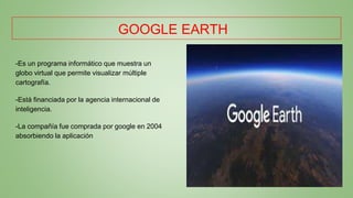 GOOGLE EARTH
-Es un programa informático que muestra un
globo virtual que permite visualizar múltiple
cartografía.
-Está financiada por la agencia internacional de
inteligencia.
-La compañía fue comprada por google en 2004
absorbiendo la aplicación
 