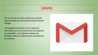 GMAIL
-Es un servicio de correo electrónico gratuito
proporcionado por la empresa estadounidense
Google.
-Ha captado la atención de los medios de
información por sus innovaciones tecnológicas,
su capacidad, y por algunas noticias que
alertaban sobre la violación de la privacidad de
los usuarios.
 