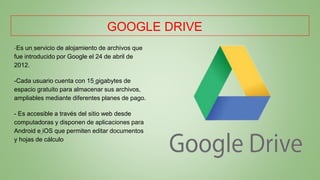 GOOGLE DRIVE
-Es un servicio de alojamiento de archivos que
fue introducido por Google el 24 de abril de
2012.
-Cada usuario cuenta con 15 gigabytes de
espacio gratuito para almacenar sus archivos,
ampliables mediante diferentes planes de pago.
- Es accesible a través del sitio web desde
computadoras y disponen de aplicaciones para
Android e iOS que permiten editar documentos
y hojas de cálculo
 