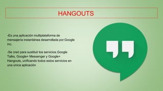HANGOUTS
-Es una aplicación multiplataforma de
mensajería instantánea desarrollada por Google
inc.
-Se creó para sustituir los servicios Google
Talks, Google+ Messenger y Google+
Hangouts, unificando todos estos servicios en
una única aplicación
 