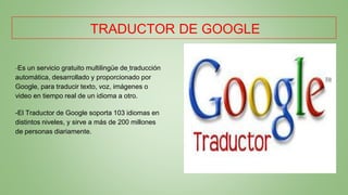 TRADUCTOR DE GOOGLE
-Es un servicio gratuito multilingüe de traducción
automática, desarrollado y proporcionado por
Google, para traducir texto, voz, imágenes o
video en tiempo real de un idioma a otro.
-El Traductor de Google soporta 103 idiomas en
distintos niveles, y sirve a más de 200 millones
de personas diariamente.
 
