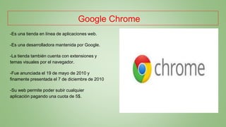 Google Chrome
-Es una tienda en línea de aplicaciones web.
-Es una desarrolladora mantenida por Google.
-La tienda también cuenta con extensiones y
temas visuales por el navegador.
-Fue anunciada el 19 de mayo de 2010 y
finamente presentada el 7 de diciembre de 2010
-Su web permite poder subir cualquier
aplicación pagando una cuota de 5$.
 