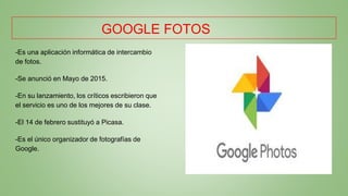GOOGLE FOTOS
-Es una aplicación informática de intercambio
de fotos.
-Se anunció en Mayo de 2015.
-En su lanzamiento, los críticos escribieron que
el servicio es uno de los mejores de su clase.
-El 14 de febrero sustituyó a Picasa.
-Es el único organizador de fotografías de
Google.
 