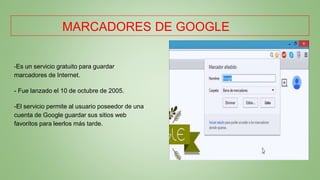 MARCADORES DE GOOGLE
-Es un servicio gratuito para guardar
marcadores de Internet.
- Fue lanzado el 10 de octubre de 2005.
-El servicio permite al usuario poseedor de una
cuenta de Google guardar sus sitios web
favoritos para leerlos más tarde.
 
