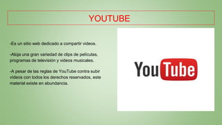YOUTUBE
-Es un sitio web dedicado a compartir videos.
-Aloja una gran variedad de clips de películas,
programas de televisión y videos musicales.
-A pesar de las reglas de YouTube contra subir
vídeos con todos los derechos reservados, este
material existe en abundancia.
 