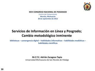 XXVI CONGRESO NACIONAL DE POSGRADO
                                      Centro de Convenciones
                                        Morelia, Michoacán
                                     28 de septiembre de 2012




       Servicios de Información en Línea y Posgrado;
              Cambio metodológico inminente
     bibliotecas – convergencia digital – habilidades informativas – habilidades mediáticas –
                                      habilidades científicas




                              M.C.T.C. Adrián Zaragoza Tapia
                      Universidad Michoacana de San Nicolás de Hidalgo



30
 