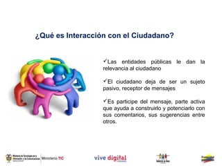 ¿Qué es Interacción con el Ciudadano?


                  Las entidades públicas le dan la
                  relevancia al ciudadano

                  El ciudadano deja de ser un sujeto
                  pasivo, receptor de mensajes

                  Es participe del mensaje, parte activa
                  que ayuda a construirlo y potenciarlo con
                  sus comentarios, sus sugerencias entre
                  otros.
 