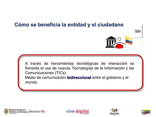 Cómo se beneficia la entidad y el ciudadano




    A través de herramientas tecnológicas de interacción se
    fomenta el uso de nuevas Tecnologías de la Información y las
    Comunicaciones (TICs).
    Medio de comunicación bidireccional entre el gobierno y el
    mundo.
 