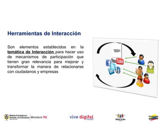 Herramientas de Interacción

Son elementos establecidos en la
temática de Interacción para hacer uso
de mecanismos de participación que
tienen gran relevancia para mejorar y
transformar la manera de relacionarse
con ciudadanos y empresas
 