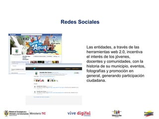 Redes Sociales



         Las entidades, a través de las
         herramientas web 2.0, incentiva
         el interés de los jóvenes,
         docentes y comunidades, con la
         historia de su municipio, eventos,
         fotografías y promoción en
         general, generando participación
         ciudadana.
 