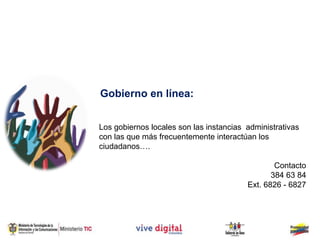 Gobierno en línea:


Los gobiernos locales son las instancias administrativas
con las que más frecuentemente interactúan los
ciudadanos….

                                                 Contacto
                                                384 63 84
                                         Ext. 6826 - 6827
 