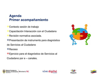 Agenda
  Primer acompañamiento
Contexto sesión de trabajo
Capacitación Interacción con el Ciudadano
Revisión normativa asociada.
Presentación de instrumento para diagnóstico
de Servicios al Ciudadano
Receso
Ejercicio para el diagnóstico de Servicios al
Ciudadano por e – canales.
 