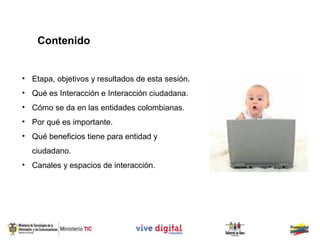 Contenido


• Etapa, objetivos y resultados de esta sesión.
• Qué es Interacción e Interacción ciudadana.
• Cómo se da en las entidades colombianas.
• Por qué es importante.
• Qué beneficios tiene para entidad y
  ciudadano.
• Canales y espacios de interacción.
 