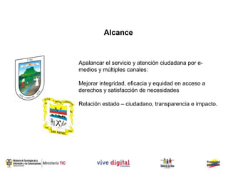 Alcance


Apalancar el servicio y atención ciudadana por e-
medios y múltiples canales:

Mejorar integridad, eficacia y equidad en acceso a
derechos y satisfacción de necesidades

Relación estado – ciudadano, transparencia e impacto.
 