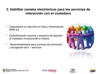 2. Habilitar canales electrónicos para los servicios de
              interacción con el ciudadano


• Capacitación en atención en línea y herramientas
  WEB 2.0

• Caracterización usuarios y esquema de atención
  al ciudadano incorporando e-medios.

•    Recomendaciones para acciones de promoción
    y divulgación de e – servicios
 