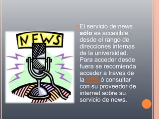  Elservicio de news
 sólo es accesible
 desde el rango de
 direcciones internas
 de la universidad.
 Para acceder desde
 fuera se recomienda
 acceder a traves de
 la VPN ó consultar
 con su proveedor de
 internet sobre su
 servicio de news.
 