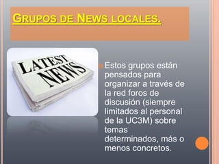 GRUPOS DE NEWS LOCALES.


              Estos grupos están
              pensados para
              organizar a través de
              la red foros de
              discusión (siempre
              limitados al personal
              de la UC3M) sobre
              temas
              determinados, más o
              menos concretos.
 