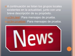 A  continuación se listan los grupos locales
  existentes en la actualidad, junto con una
  breve descripción de su propósito.
 uc3m.test Para mensajes de prueba.

 uc3m.pruebas Para mensajes de prueba.
 