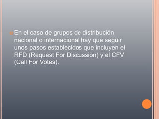  Enel caso de grupos de distribución
 nacional o internacional hay que seguir
 unos pasos establecidos que incluyen el
 RFD (Request For Discussion) y el CFV
 (Call For Votes).
 