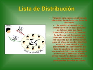 Lista de Distribución También conocidas como listas de discusión, listas de correo, foros de discusión. Se trataba de centralizar la información en un nodo (servidor de la lista) para que fuera transmitida entre varios usuarios. De tal forma, la información que antes era accesible únicamente a los usuarios que se comunicaban entre sí, ahora se pueden distribuir a muchos mas usuarios que previamente se subscribieron a la lista. Es una lista de usuarios de correo electrónico que se alojan en un servidor y desde ahí pueden enviar y recibir de forma simultanea los mensajes enviados o participantes inscritos en la lista. 