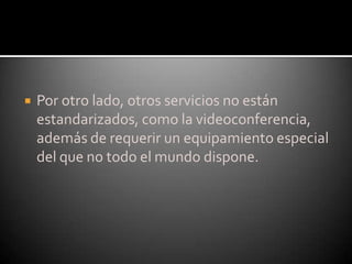 Por otro lado, otros servicios no están estandarizados, como la videoconferencia, además de requerir un equipamiento especial del que no todo el mundo dispone.