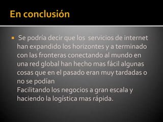 En conclusión  Se podría decir que los  servicios de internet han expandido los horizontes y a terminado con las fronteras conectando al mundo en una red global han hecho mas fácil algunas cosas que en el pasado eran muy tardadas o no se podían     Facilitando los negocios a gran escala y haciendo la logística mas rápida.
