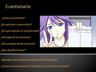 Cuestionario   ¿Qué es el internet?¿En qué año y como inicio? ¿En qué consiste un servicio web? ¿Ventajas de los servicios? ¿Desventajas de los servicios? ¿Que significa”www”?  ¿Ejemplos de servicios de web y cómo funcionan? ¿Como a revolucionado el internet y sus servicios al mundo?