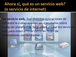 Ahora sí, qué es un servicio web?(o servicio de internet)los servicio web. Son distintas aplicaciones de software la cuales pueden ser ejecutadas sobre cualquier plataforma. Se pueden utilizar los servicios web para intercambiar datos en redes de ordenadores como Internet
