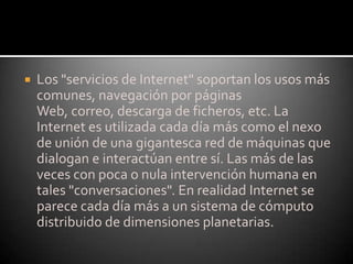Los "servicios de Internet" soportan los usos más comunes, navegación por páginas Web, correo, descarga de ficheros, etc. La Internet es utilizada cada día más como el nexo de unión de una gigantesca red de máquinas que dialogan e interactúan entre sí. Las más de las veces con poca o nula intervención humana en tales "conversaciones". En realidad Internet se parece cada día más a un sistema de cómputo distribuido de dimensiones planetarias.