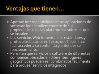Ventajas que tienen… Aportan interoperabilidad entre aplicaciones de software independientemente de sus propiedades o de las plataformas sobre las que se instalen. Los servicios Web fomentan los estándares y protocolos basados en texto, que hacen más fácil acceder a su contenido y entender su funcionamiento. Permiten que servicios y software de diferentes compañías ubicadas en diferentes lugares geográficos puedan ser combinados fácilmente para proveer servicios integrados. 